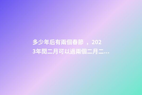 多少年后有兩個春節，2023年閏二月可以過兩個二月二和兩個生日嗎